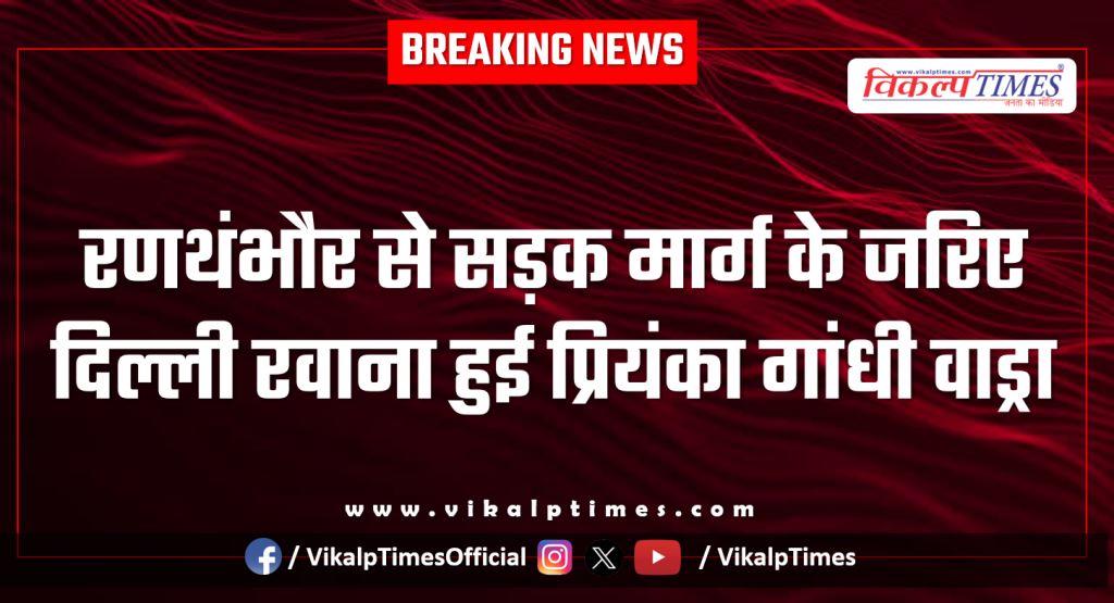 Priyanka Gandhi Vadra leaves for Delhi by road from Ranthambore